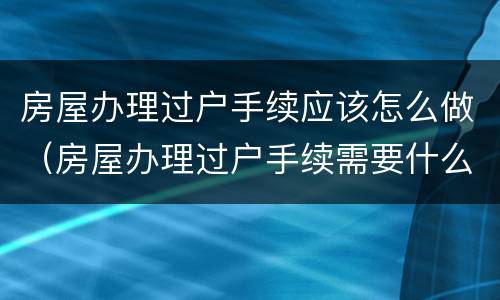 房屋办理过户手续应该怎么做（房屋办理过户手续需要什么手续）