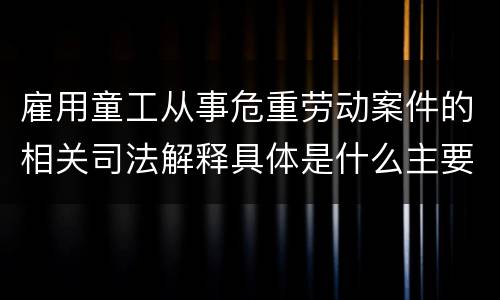 雇用童工从事危重劳动案件的相关司法解释具体是什么主要内容