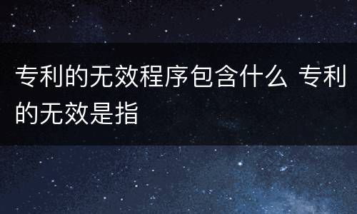 专利的无效程序包含什么 专利的无效是指