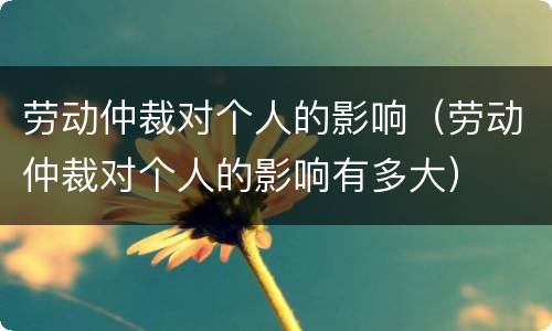 劳动仲裁对个人的影响（劳动仲裁对个人的影响有多大）