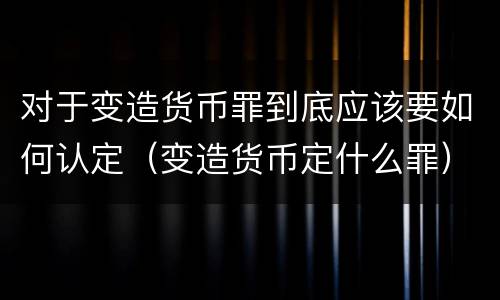 对于变造货币罪到底应该要如何认定（变造货币定什么罪）