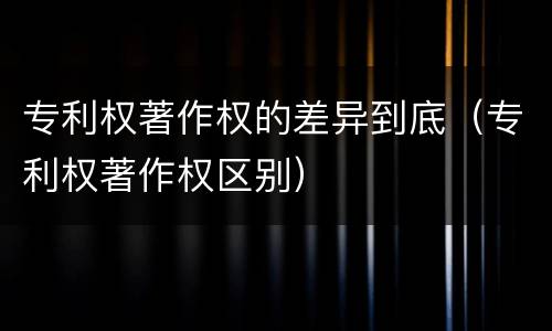 专利权著作权的差异到底（专利权著作权区别）