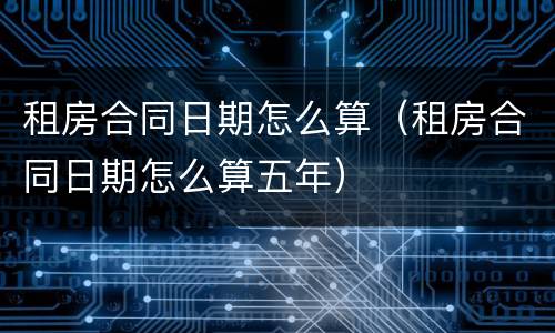 租房合同日期怎么算（租房合同日期怎么算五年）