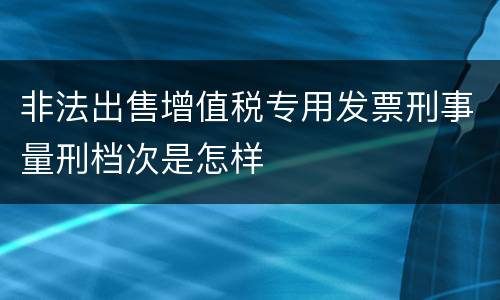 非法出售增值税专用发票刑事量刑档次是怎样