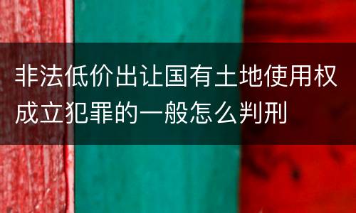 非法低价出让国有土地使用权成立犯罪的一般怎么判刑
