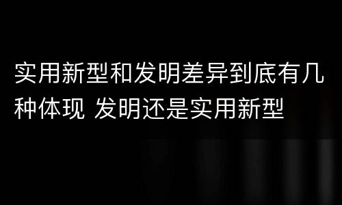 实用新型和发明差异到底有几种体现 发明还是实用新型