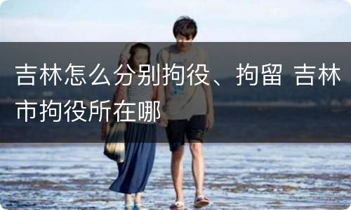 吉林怎么分别拘役、拘留 吉林市拘役所在哪