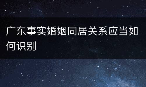 广东事实婚姻同居关系应当如何识别