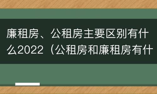 廉租房、公租房主要区别有什么2022（公租房和廉租房有什么区别?2019年的）