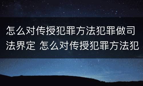 怎么对传授犯罪方法犯罪做司法界定 怎么对传授犯罪方法犯罪做司法界定的人