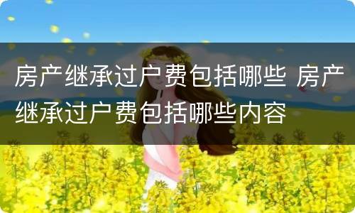 房产继承过户费包括哪些 房产继承过户费包括哪些内容