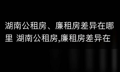 湖南公租房、廉租房差异在哪里 湖南公租房,廉租房差异在哪里查询