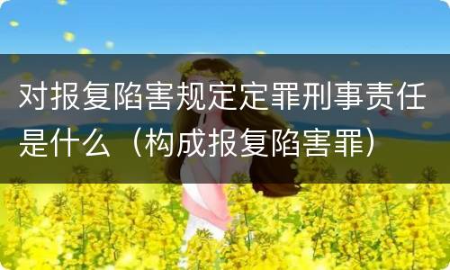 对报复陷害规定定罪刑事责任是什么（构成报复陷害罪）