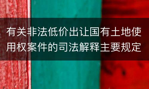 有关非法低价出让国有土地使用权案件的司法解释主要规定