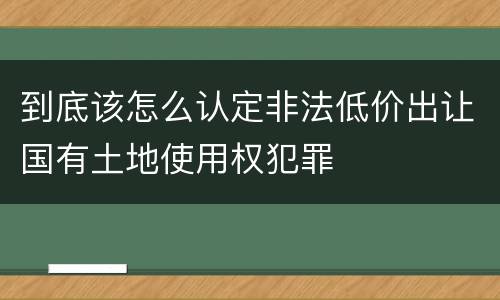 到底该怎么认定非法低价出让国有土地使用权犯罪