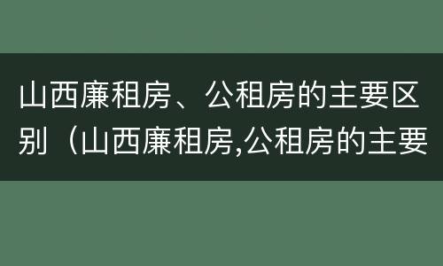 山西廉租房、公租房的主要区别（山西廉租房,公租房的主要区别在哪）