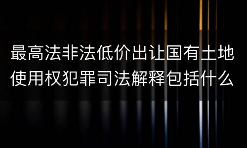 最高法非法低价出让国有土地使用权犯罪司法解释包括什么重要规定