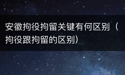 安徽拘役拘留关键有何区别（拘役跟拘留的区别）