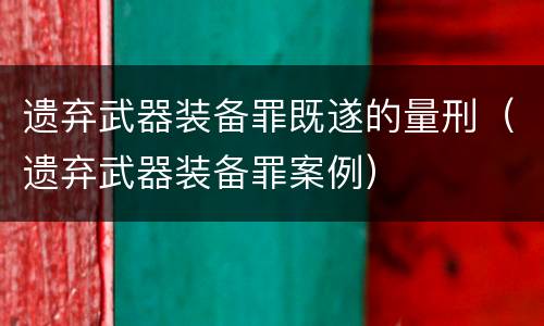 遗弃武器装备罪既遂的量刑（遗弃武器装备罪案例）