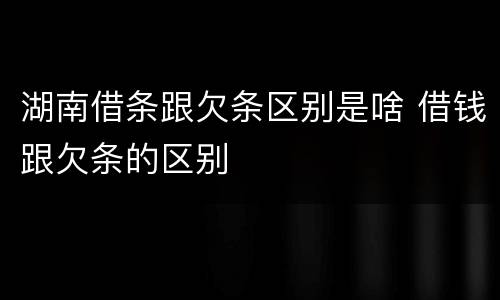 湖南借条跟欠条区别是啥 借钱跟欠条的区别