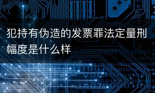 犯持有伪造的发票罪法定量刑幅度是什么样