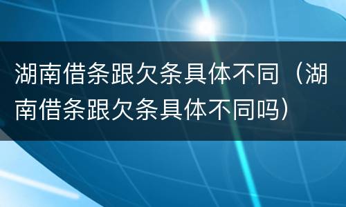 湖南借条跟欠条具体不同（湖南借条跟欠条具体不同吗）