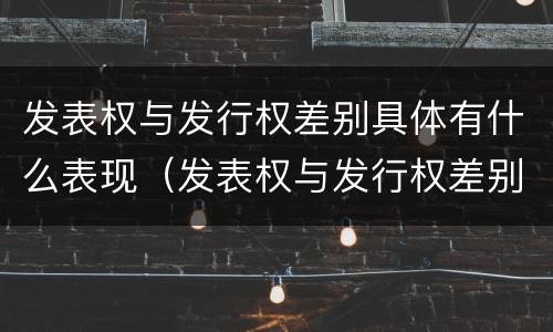 发表权与发行权差别具体有什么表现（发表权与发行权差别具体有什么表现和特征）