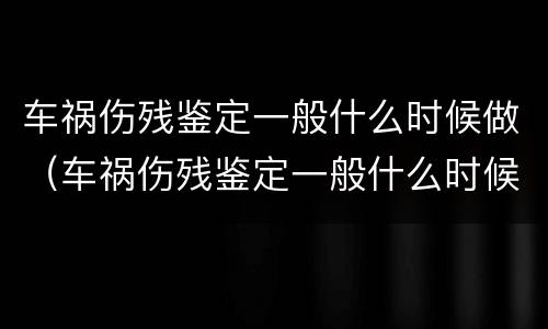 车祸伤残鉴定一般什么时候做（车祸伤残鉴定一般什么时候做最好）