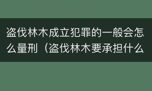 盗伐林木成立犯罪的一般会怎么量刑（盗伐林木要承担什么后果）
