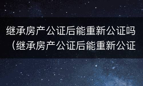 继承房产公证后能重新公证吗（继承房产公证后能重新公证吗需要多久）