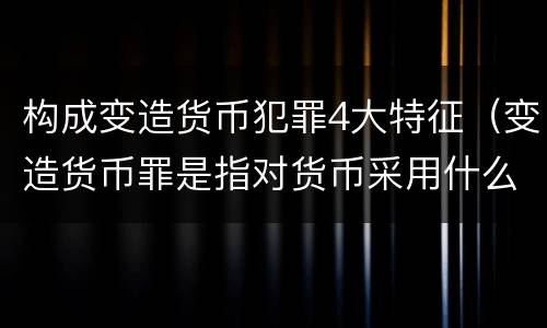 构成变造货币犯罪4大特征（变造货币罪是指对货币采用什么方法）