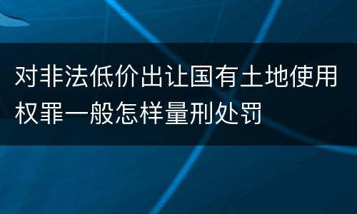 对非法低价出让国有土地使用权罪一般怎样量刑处罚