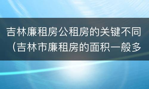 吉林廉租房公租房的关键不同（吉林市廉租房的面积一般多大）
