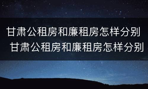 甘肃公租房和廉租房怎样分别 甘肃公租房和廉租房怎样分别的