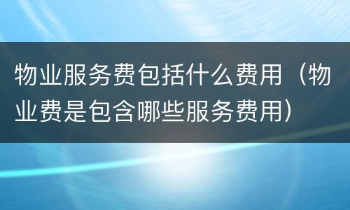 物业服务费包括什么费用（物业费是包含哪些服务费用）