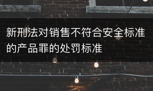 新刑法对销售不符合安全标准的产品罪的处罚标准