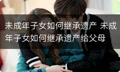 未成年子女如何继承遗产 未成年子女如何继承遗产给父母