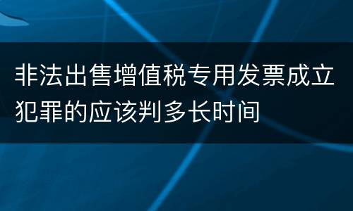 非法出售增值税专用发票成立犯罪的应该判多长时间