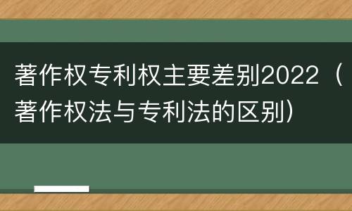 著作权专利权主要差别2022（著作权法与专利法的区别）