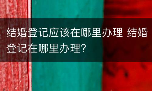 结婚登记应该在哪里办理 结婚登记在哪里办理?