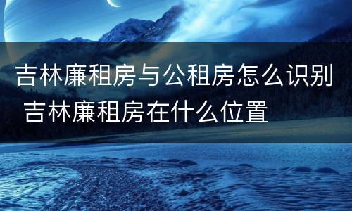 吉林廉租房与公租房怎么识别 吉林廉租房在什么位置