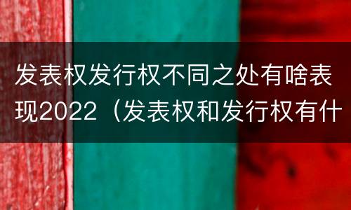发表权发行权不同之处有啥表现2022（发表权和发行权有什么区别）