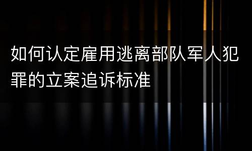 如何认定雇用逃离部队军人犯罪的立案追诉标准