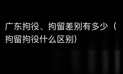广东拘役、拘留差别有多少（拘留拘役什么区别）