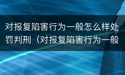 对报复陷害行为一般怎么样处罚判刑（对报复陷害行为一般怎么样处罚判刑多久）