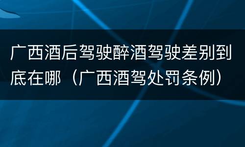 广西酒后驾驶醉酒驾驶差别到底在哪（广西酒驾处罚条例）