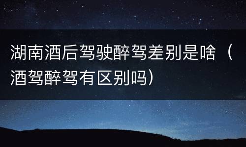 湖南酒后驾驶醉驾差别是啥（酒驾醉驾有区别吗）