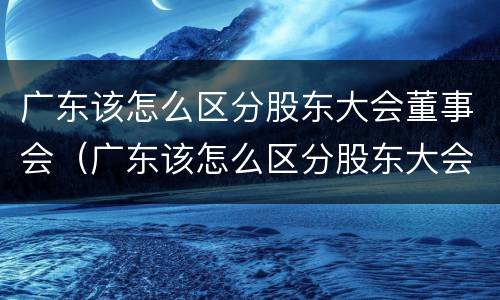 广东该怎么区分股东大会董事会（广东该怎么区分股东大会董事会委员）