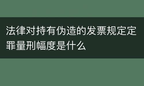 法律对持有伪造的发票规定定罪量刑幅度是什么