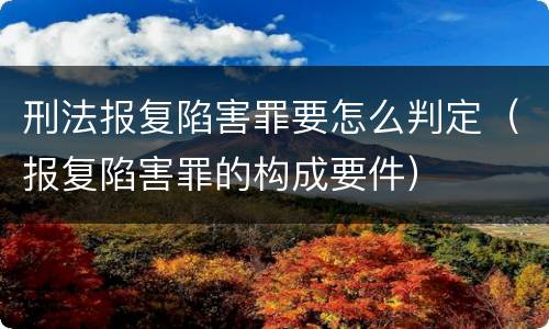 刑法报复陷害罪要怎么判定（报复陷害罪的构成要件）